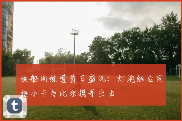 快船训练营首日盛况：灯泡组合同框小卡与比尔携手出击