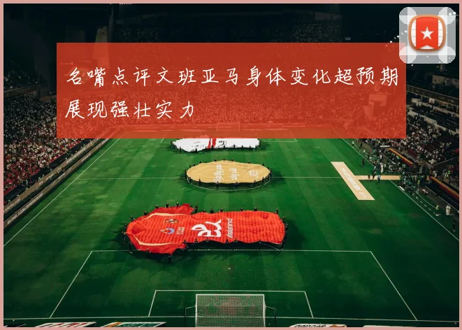 名嘴点评文班亚马身体变化超预期展现强壮实力