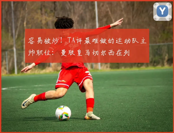 容易被炒！TA评最难做的运动队主帅职位：曼联皇马切尔西在列