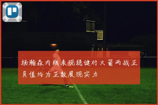 杨瀚森内线表现稳健对火箭两战正负值均为正数展现实力