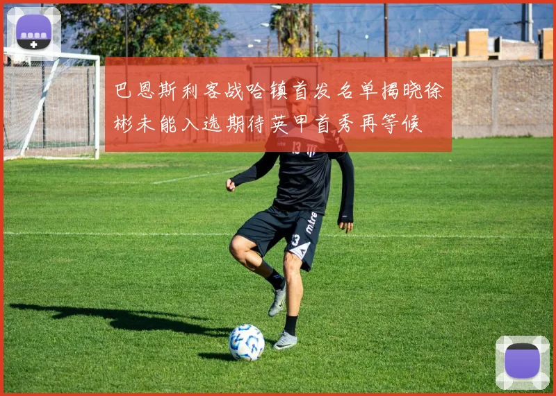 巴恩斯利客战哈镇首发名单揭晓徐彬未能入选期待英甲首秀再等候