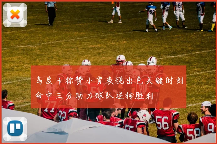 乌度卡称赞小贾表现出色关键时刻命中三分助力球队逆转胜利