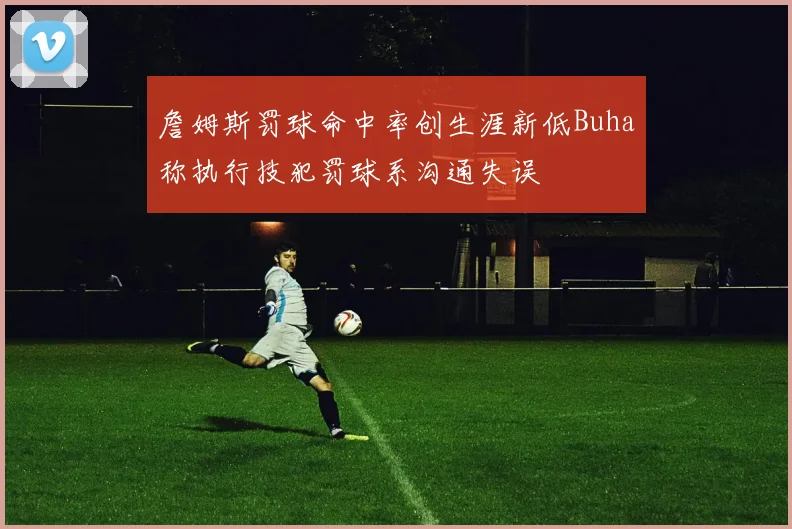 詹姆斯罚球命中率创生涯新低Buha称执行技犯罚球系沟通失误