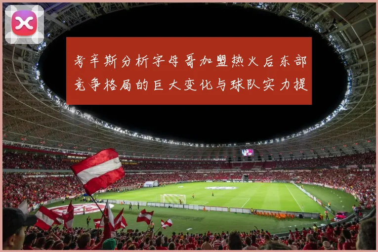 考辛斯分析字母哥加盟热火后东部竞争格局的巨大变化与球队实力提升