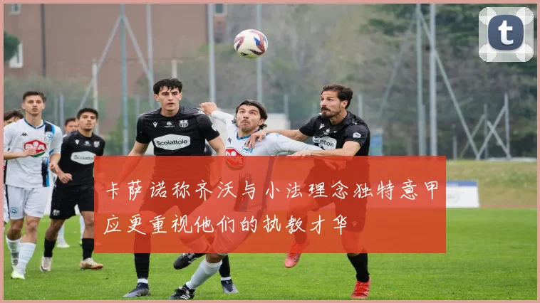 卡萨诺称齐沃与小法理念独特意甲应更重视他们的执教才华