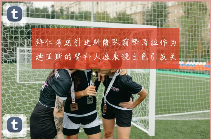 拜仁考虑引进科隆队前锋马拉作为迪亚斯的替补人选表现出色引发关注