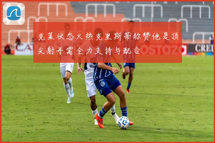 克莱状态火热克里斯蒂称赞他是顶尖射手需全力支持与配合