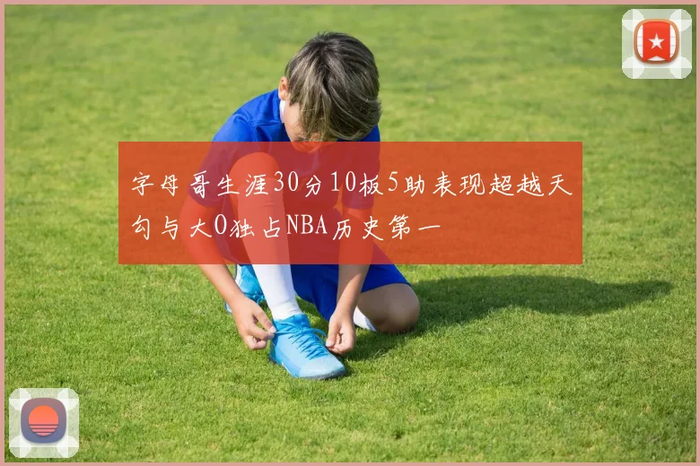字母哥生涯30分10板5助表现超越天勾与大O独占NBA历史第一