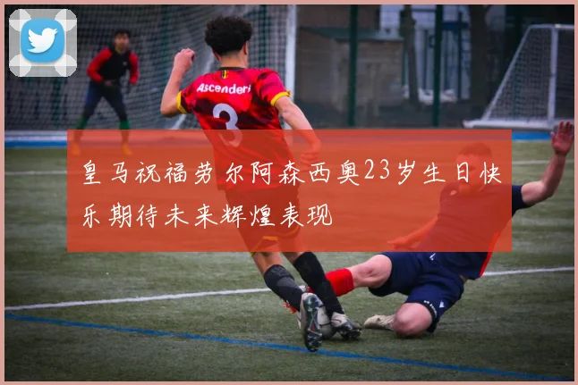 皇马祝福劳尔阿森西奥23岁生日快乐期待未来辉煌表现