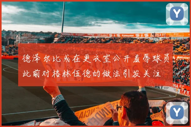 德泽尔比或在更衣室公开羞辱球员此前对格林伍德的做法引发关注