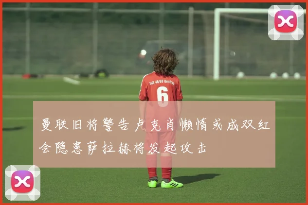 曼联旧将警告卢克肖懒惰或成双红会隐患萨拉赫将发起攻击