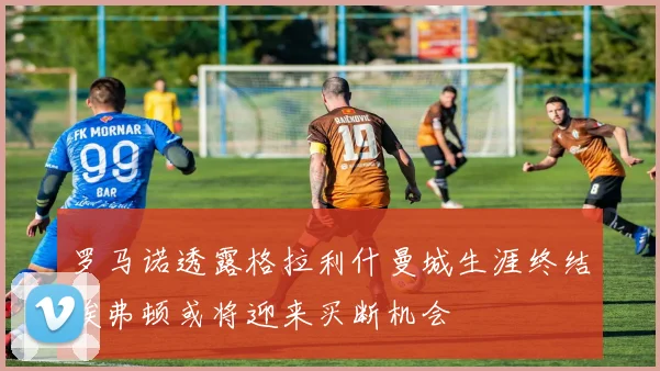 罗马诺透露格拉利什曼城生涯终结埃弗顿或将迎来买断机会