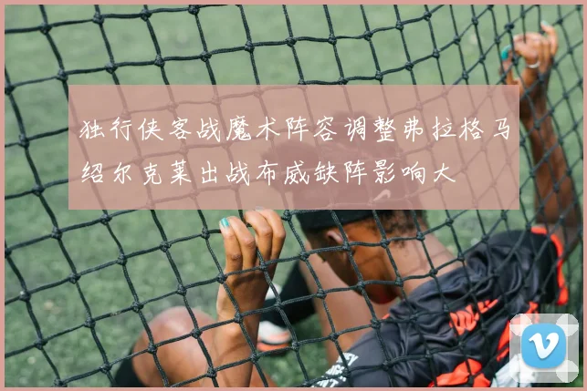 独行侠客战魔术阵容调整弗拉格马绍尔克莱出战布威缺阵影响大