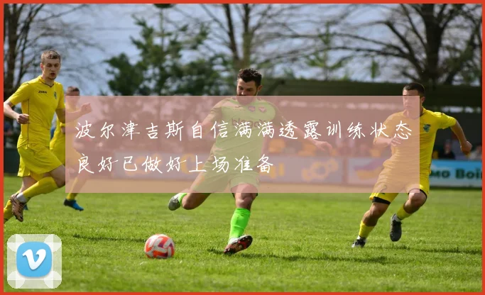 波尔津吉斯自信满满透露训练状态良好已做好上场准备