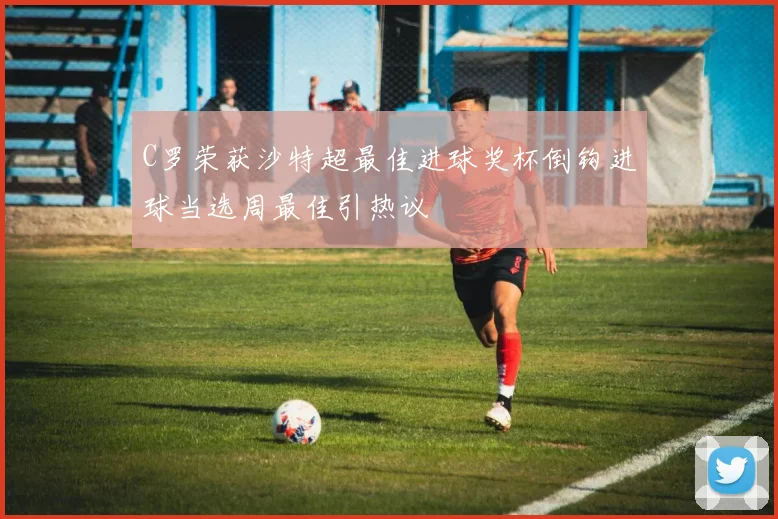 C罗荣获沙特超最佳进球奖杯倒钩进球当选周最佳引热议