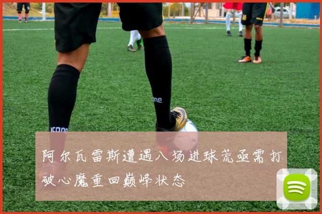 阿尔瓦雷斯遭遇八场进球荒亟需打破心魔重回巅峰状态