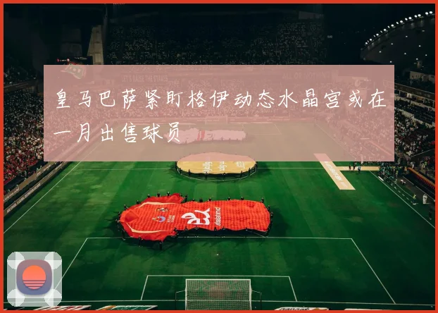 皇马巴萨紧盯格伊动态水晶宫或在一月出售球员