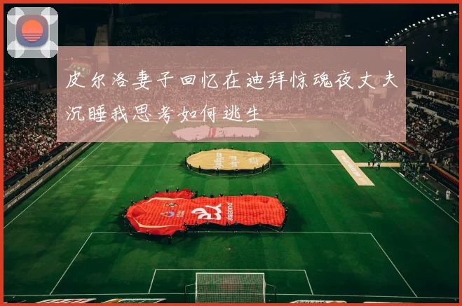 皮尔洛妻子回忆在迪拜惊魂夜丈夫沉睡我思考如何逃生