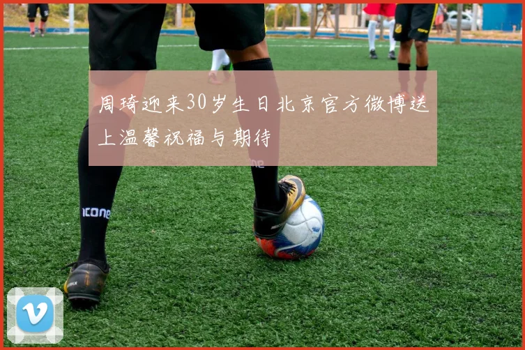 周琦迎来30岁生日北京官方微博送上温馨祝福与期待