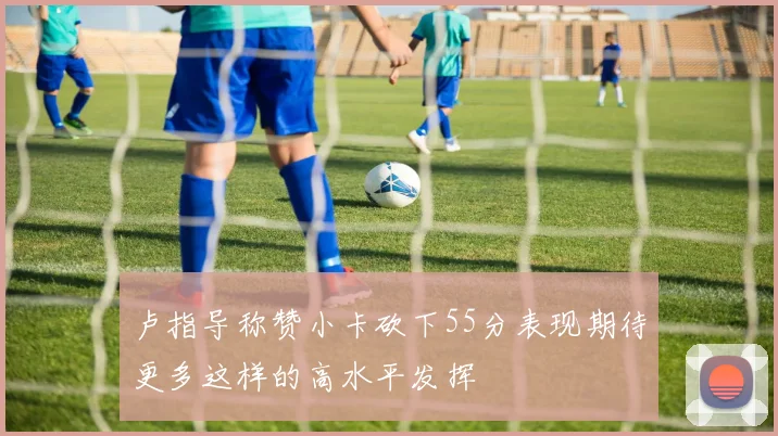 卢指导称赞小卡砍下55分表现期待更多这样的高水平发挥