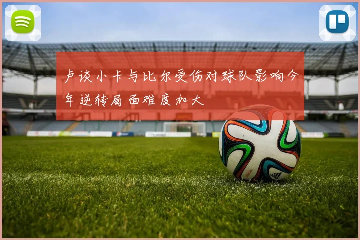卢谈小卡与比尔受伤对球队影响今年逆转局面难度加大