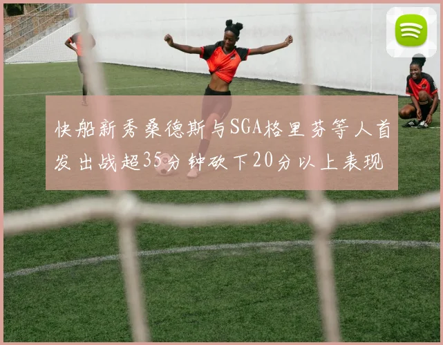 快船新秀桑德斯与SGA格里芬等人首发出战超35分钟砍下20分以上表现亮眼