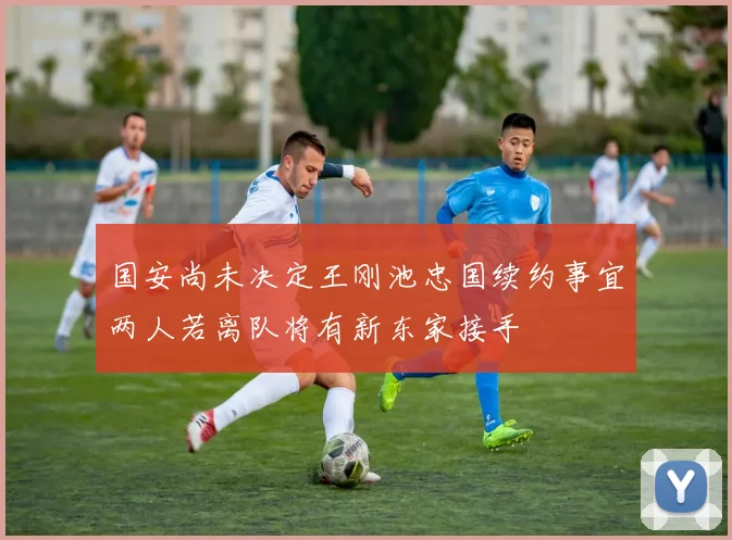 国安尚未决定王刚池忠国续约事宜两人若离队将有新东家接手