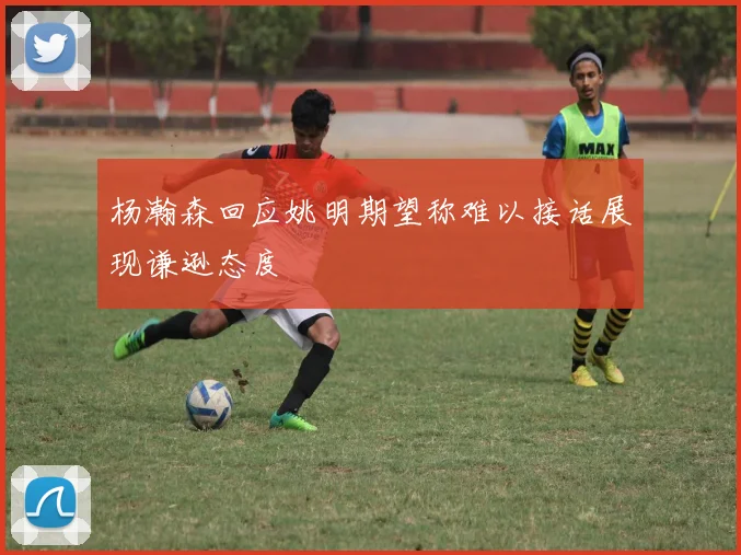 杨瀚森回应姚明期望称难以接话展现谦逊态度
