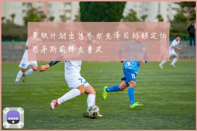 曼联计划出售齐尔克泽目标锁定伯恩茅斯前锋克鲁皮