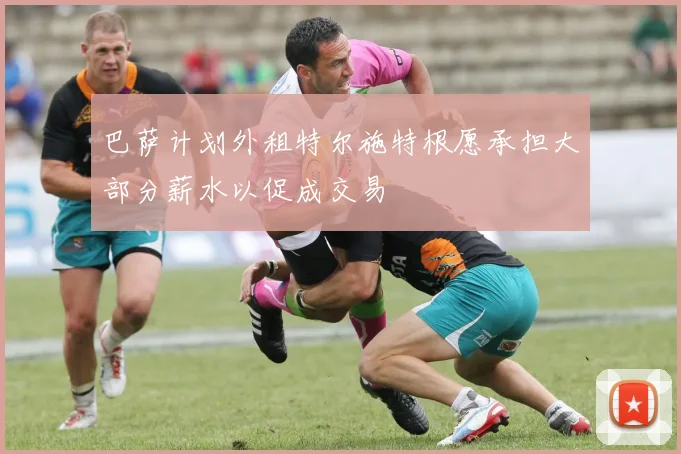 巴萨计划外租特尔施特根愿承担大部分薪水以促成交易