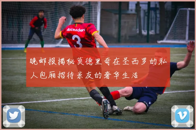 晚邮报揭秘莫德里奇在圣西罗的私人包厢招待亲友的奢华生活