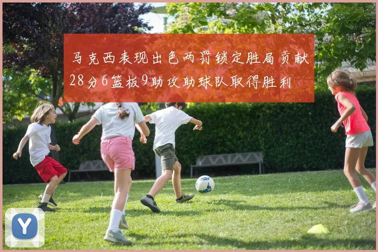 马克西表现出色两罚锁定胜局贡献28分6篮板9助攻助球队取得胜利