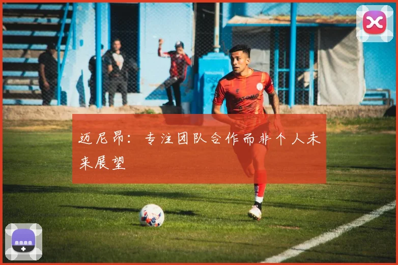 迈尼昂：专注团队合作而非个人未来展望