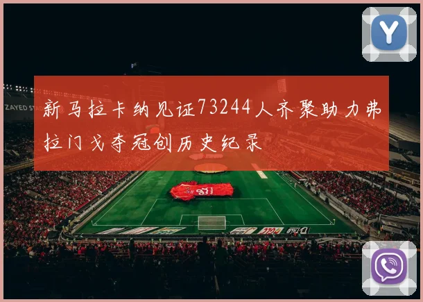 新马拉卡纳见证73244人齐聚助力弗拉门戈夺冠创历史纪录