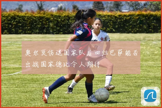 奥尔莫伤退国家队后回归巴萨能否出战国家德比令人期待
