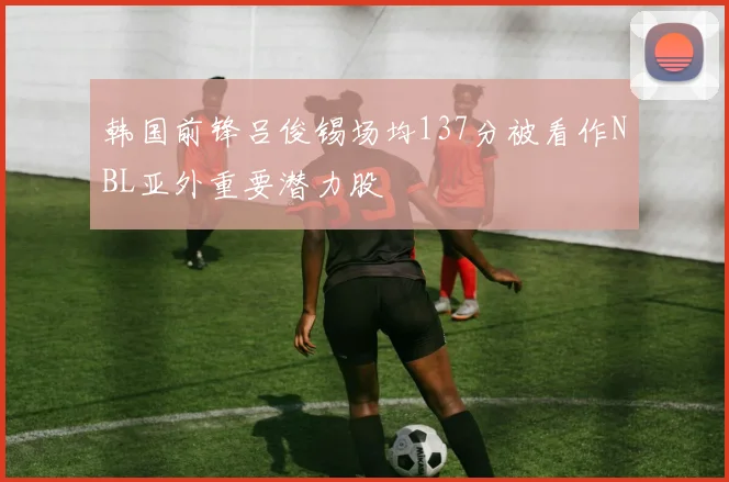 韩国前锋吕俊锡场均137分被看作NBL亚外重要潜力股