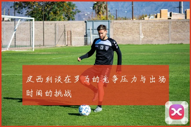 皮西利谈在罗马的竞争压力与出场时间的挑战